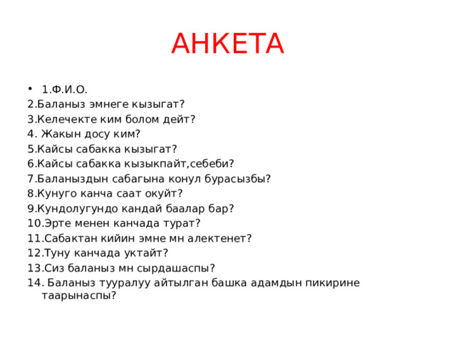 АНКЕТА 1.Ф.И.О. 2.Баланыз эмнеге кызыгат? 3.Келечекте ким болом дейт? 4. Жакын досу ким? 5.Кайсы сабакка кызыгат? 6.Кайсы сабакка кызыкпайт,себеби? 7.Баланыздын сабагына конул бурасызбы? 8.Кунуго канча саат окуйт? 9.Кундолугундо кандай баалар бар? 10.Эрте менен канчада турат? 11.Сабактан кийин эмне мн алектенет? 12.Туну канчада уктайт? 13.Сиз баланыз мн сырдашаспы? 14. Баланыз тууралуу айтылган башка адамдын пикирине таарынаспы? 