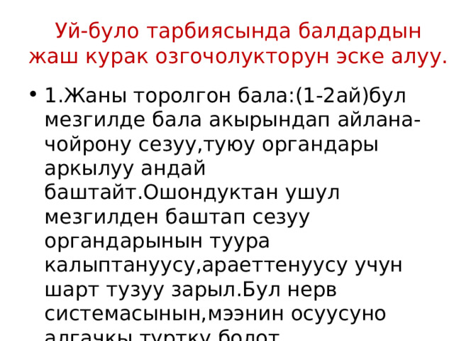 Уй-було тарбиясында балдардын жаш курак озгочолукторун эске алуу. 1.Жаны торолгон бала:(1-2ай)бул мезгилде бала акырындап айлана-чойрону сезуу,туюу органдары аркылуу андай баштайт.Ошондуктан ушул мезгилден баштап сезуу органдарынын туура калыптануусу,араеттенуусу учун шарт тузуу зарыл.Бул нерв системасынын,мээнин осуусуно алгачкы туртку болот. 