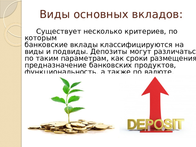 Виды основных вкладов:   Существует несколько критериев, по которым банковские вклады классифицируются на виды и подвиды. Депозиты могут различаться по таким параметрам, как сроки размещения, предназначение банковских продуктов, функциональность, а также по валюте. 
