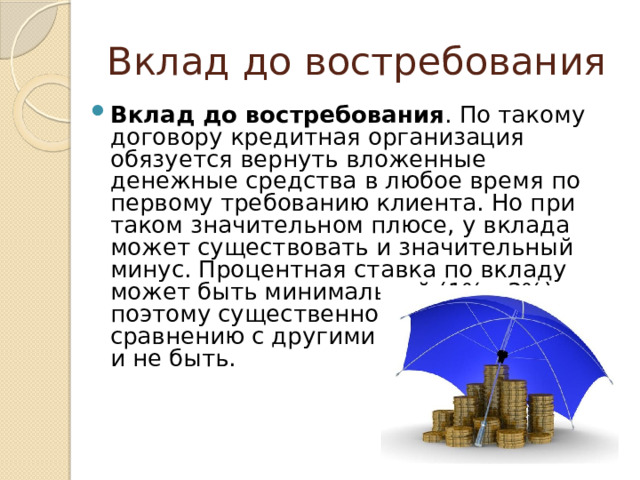 Вклад до востребования Вклад до востребования . По такому договору кредитная организация обязуется вернуть вложенные денежные средства в любое время по первому требованию клиента. Но при таком значительном плюсе, у вклада может существовать и значительный минус. Процентная ставка по вкладу может быть минимальной (1% - 3%), поэтому существенной выручки, по сравнению с другими вкладами, может и не быть. 