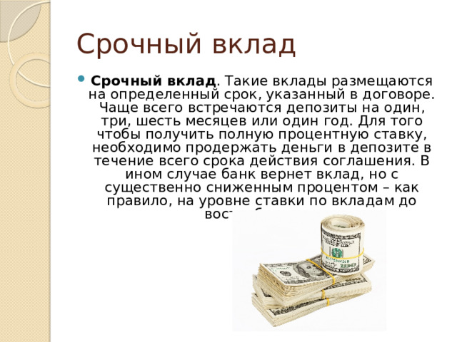 Срочный вклад Срочный вклад . Такие вклады размещаются на определенный срок, указанный в договоре. Чаще всего встречаются депозиты на один, три, шесть месяцев или один год. Для того чтобы получить полную процентную ставку, необходимо продержать деньги в депозите в течение всего срока действия соглашения. В ином случае банк вернет вклад, но с существенно сниженным процентом – как правило, на уровне ставки по вкладам до востребования. 