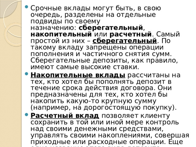 Срочные вклады могут быть, в свою очередь, разделены на отдельные подвиды по своему назначению:  сберегательный , накопительный  или  расчетный . Самый простой из них –  сберегательный . По такому вкладу запрещены операции пополнения и частичного снятия сумм. Сберегательные депозиты, как правило, имеют самые высокие ставки. Накопительные вклады  рассчитаны на тех, кто хотел бы пополнять депозит в течение срока действия договора. Они предназначены для тех, кто хотел бы накопить какую-то крупную сумму (например, на дорогостоящую покупку). Расчетный вклад  позволяет клиенту сохранить в той или иной мере контроль над своими денежными средствами, управлять своими накоплениями, совершая приходные или расходные операции. Еще одно название этого вида депозита – универсальные вклады. Расчетные вклады также бывают расходно-пополняемыми и расходными. 