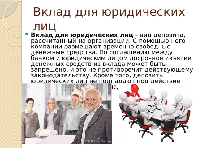 Вклад для юридических лиц Вклад для юридических лиц  – вид депозита, рассчитанный на организации. С помощью него компании размещают временно свободные денежные средства. По соглашению между банком и юридическим лицом досрочное изъятие денежных средств из вклада может быть запрещено, и это не противоречит действующему законодательству. Кроме того, депозиты юридических лиц не подпадают под действие системы страхования вкладов 