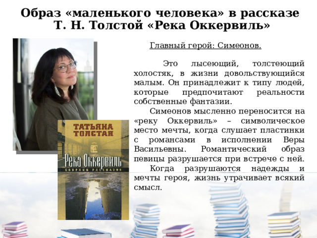 Образ «маленького человека» в рассказе  Т. Н. Толстой «Река Оккервиль» Главный герой: Симеонов.   Это лысеющий, толстеющий холостяк, в жизни довольствующийся малым. Он принадлежит к типу людей, которые предпочитают реальности собственные фантазии. Симеонов мысленно переносится на «реку Оккервиль» – символическое место мечты, когда слушает пластинки с романсами в исполнении Веры Васильевны. Романтический образ певицы разрушается при встрече с ней. Когда разрушаются надежды и мечты героя, жизнь утрачивает всякий смысл. 