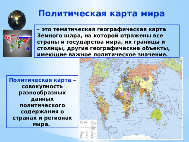 Политическая карта мира – это тематическая географическая карта Земного шара, на которой отражены все страны и государства мира, их границы и столицы, другие географические объекты, имеющие важное политическое значение. Политическая карта – совокупность разнообразных данных политического содержания о странах и регионах мира. 