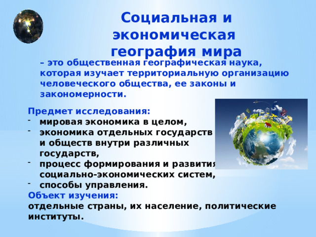 Социальная и экономическая  география мира – это общественная географическая наука, которая изучает территориальную организацию человеческого общества, ее законы и закономерности. Предмет исследования: мировая экономика в целом, экономика отдельных государств и обществ внутри различных государств, процесс формирования и развития социально-экономических систем, способы управления. Объект изучения: отдельные страны, их население, политические институты. 