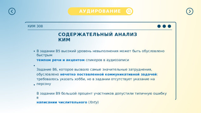 АУДИРОВАНИЕ КИМ  308 СОДЕРЖАТЕЛЬНЫЙ  АНАЛИЗ  КИМ В  задании  B5  высокий  уровень  невыполнения  может  быть  обусловлено  быстрым темпом речи и акцентом  спикеров  в  аудиозаписи Задание  В6,  которое  вызвало  самые  значительные  затруднения,  обусловлено нечетко  поставленной  коммуникативной  задачей :  требовалось  указать  хобби,  но  в задании  отсутствует  указание  на  персону В  задании  В9  большой  процент  участников  допустили  типичную  ошибку  в написании  числительного  ( forty ) 