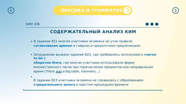 ЛЕКСИКА  И  ГРАММАТИКА КИМ  308 СОДЕРЖАТЕЛЬНЫЙ  АНАЛИЗ  КИМ В  задании  В21  многие  участники  экзамена  не  учли  правило  согласования  времен  в главном  и  придаточном  предложениях Затруднение  вызвало  задание  В22,  где  требовалось  использовать  глагол  to  be с оборотом  there ,  где  многие  участники  использовали  форму  множественного  числа при  перечислении  предметов  или  неправильное  время  (There  was  a  big  table, hammers...) В  задании  В23  участники  экзамена  не  справились  с  образованием  страдательного залога  в  простом  прошедшем  времени 