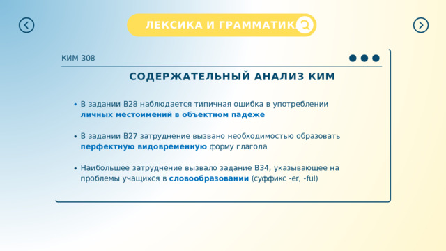 ЛЕКСИКА  И  ГРАММАТИКА КИМ  308 СОДЕРЖАТЕЛЬНЫЙ  АНАЛИЗ  КИМ В  задании  В28  наблюдается  типичная  ошибка  в  употреблении  личных местоимений в объектном падеже В  задании  В27  затруднение  вызвано  необходимостью  образовать  перфектную видовременную  форму  глагола Наибольшее  затруднение  вызвало  задание  В34,  указывающее  на  проблемы учащихся  в  словообразовании  (суффикс  - er,  - ful) 