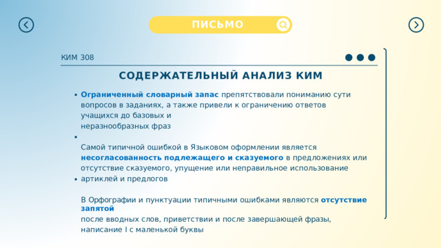 ПИСЬМО КИМ  308 СОДЕРЖАТЕЛЬНЫЙ  АНАЛИЗ  КИМ Ограниченный  словарный  запас  препятствовали  пониманию  сути  вопросов  в заданиях,  а  также  привели  к  ограничению  ответов  учащихся  до  базовых  и неразнообразных  фраз Самой  типичной  ошибкой  в  Языковом  оформлении  является  несогласованность подлежащего  и  сказуемого  в  предложениях  или  отсутствие  сказуемого,  упущение или  неправильное  использование  артиклей  и предлогов В  Орфографии  и  пунктуации  типичными  ошибками  являются  отсутствие  запятой после  вводных  слов, приветствии и  после завершающей фразы,  написание  I  с маленькой  буквы 