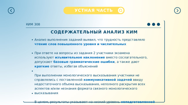 УСТНАЯ  ЧАСТЬ КИМ  308 СОДЕРЖАТЕЛЬНЫЙ  АНАЛИЗ  КИМ Анализ  выполнения  заданий  выявил,  что  трудность  представляло  чтение  слов повышенного  уровня  и  числительных При  ответе  на  вопросы  из  задания  2  участники  экзамена  используют изъявительное  наклонение  вместо  сослагательного,  допускают  базовые грамматические  ошибки ,  а  также  дают  краткие  ответы,  избегая  объяснений При выполнении  монологического  высказывания  участники  не  справлялись  с поставленной  коммуникативной  задачей  ввиду  недостаточного  объема высказывания,  неполного  раскрытия  всех  аспектов  и/или  незнания  формата связного  монологического  высказывания В  целом,  результаты  указывают  на  низкий  уровень  неподготовленной  спонтанной речи  и  скудный  словарный  запас  участников  экзамена 