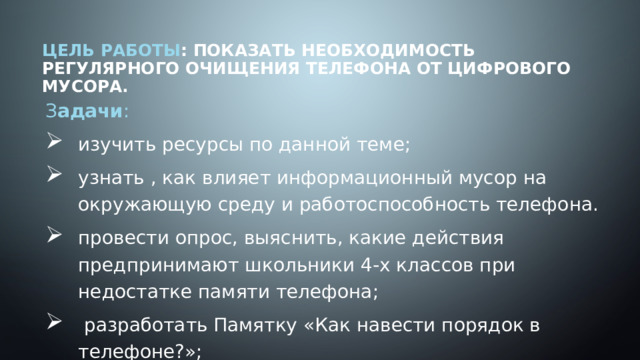 Цель работы : показать необходимость регулярного очищения телефона от цифрового мусора.   З адачи : изучить ресурсы по данной теме; узнать , как влияет информационный мусор на окружающую среду и работоспособность телефона. провести опрос, выяснить, какие действия предпринимают школьники 4-х классов при недостатке памяти телефона;  разработать Памятку «Как навести порядок в телефоне?»; 