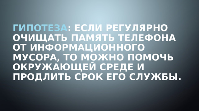 Гипотеза : Если регулярно очищать память телефона от информационного мусора, то можно помочь окружающей среде и продлить срок его службы.   