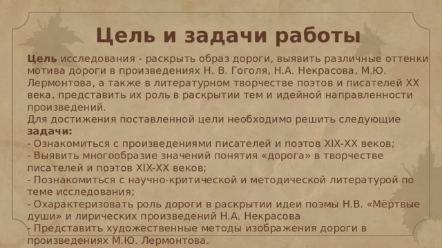 Цель и задачи работы Цель исследования - раскрыть образ дороги, выявить различные оттенки мотива дороги в произведениях Н. В. Гоголя, Н.А. Некрасова, М.Ю. Лермонтова, а также в литературном творчестве поэтов и писателей ХХ века, представить их роль в раскрытии тем и идейной направленности произведений.  Для достижения поставленной цели необходимо решить следующие задачи:  - Ознакомиться с произведениями писателей и поэтов XIX-ХХ веков;  - Выявить многообразие значений понятия «дорога» в творчестве писателей и поэтов XIX-ХХ веков;  - Познакомиться с научно-критической и методической литературой по теме исследования;  - Охарактеризовать роль дороги в раскрытии идеи поэмы Н.В. «Мёртвые души» и лирических произведений Н.А. Некрасова  - Представить художественные методы изображения дороги в произведениях М.Ю. Лермонтова.  - Скорректировать и провести сопоставительный анализ собранного материала.    