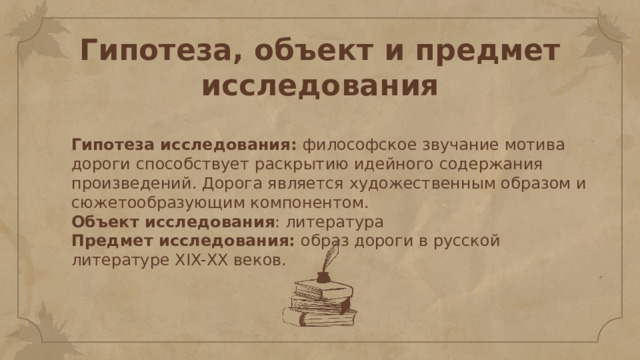 Гипотеза, объект и предмет исследования Гипотеза исследования: философское звучание мотива дороги способствует раскрытию идейного содержания произведений. Дорога является художественным образом и сюжетообразующим компонентом. Объект исследования : литература Предмет исследования: образ дороги в русской литературе XIX-ХХ веков. 