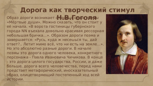 Дорога как творческий стимул Н.В.Гоголя Образ дороги возникает с первых строк поэмы «Мёртвые души». Можно сказать, что он стоит у её начала. «В ворота гостиницы губернского города NN въехала довольно красивая рессорная небольшая бричка…». Образом дороги поэма и завершается: «Русь, куда ж несешься ты, дай ответ?.. Летит мимо всё, что ни есть на земле…». Но это абсолютно разные дороги. В начале поэмы это дорога одного человека, конкретного персонажа - Павла Ивановича Чичикова. В конце - это дорога целого государства, России, и даже больше, дорога всего человечества, перед нами предстает метафорический, иносказательный образ, олицетворяющий постепенный ход всей истории. 