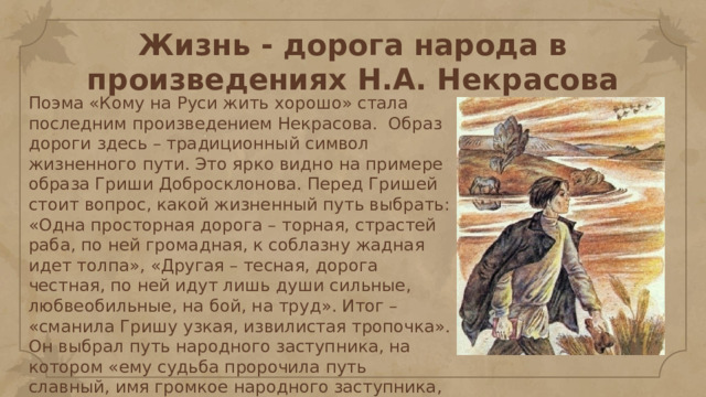 Жизнь - дорога народа в произведениях Н.А. Некрасова Поэма «Кому на Руси жить хорошо» стала последним произведением Некрасова. Образ дороги здесь – традиционный символ жизненного пути. Это ярко видно на примере образа Гриши Добросклонова. Перед Гришей стоит вопрос, какой жизненный путь выбрать: «Одна просторная дорога – торная, страстей раба, по ней громадная, к соблазну жадная идет толпа», «Другая – тесная, дорога честная, по ней идут лишь души сильные, любвеобильные, на бой, на труд». Итог – «сманила Гришу узкая, извилистая тропочка». Он выбрал путь народного заступника, на котором «ему судьба пророчила путь славный, имя громкое народного заступника, чахотку да Сибирь». 