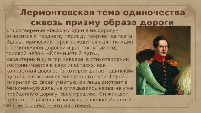 Лермонтовская тема одиночества сквозь призму образа дороги Стихотворение «Выхожу один я на дорогу» относится к позднему периоду творчества поэта. Здесь лирический герой находится один на один с бесконечной дорогой и распахнутым над головой небом. «Кремнистый путь», характерный для гор Кавказа, в стихотворении воспринимается в двух ипостасях: как конкретная дорога, по которой шагает одинокий путник, и как символ жизненного пути. Герой смирился со своей участью, он лишь смотрит в бесконечную даль, не оглядываясь назад на уже пройденную дорогу, свое прошлое. Он жаждет одного – 