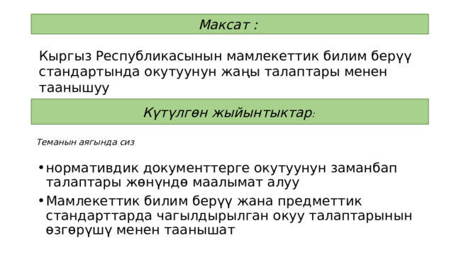 Максат :  Кыргыз Республикасынын мамлекеттик билим берүү стандартында окутуунун жаңы талаптары менен таанышуу Күтүлгөн жыйынтыктар :  Теманын аягында сиз нормативдик документтерге окутуунун заманбап талаптары жөнүндө маалымат алуу Мамлекеттик билим берүү жана предметтик стандарттарда чагылдырылган окуу талаптарынын өзгөрүшү менен таанышат 
