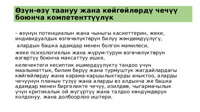 Өзүн-өзү таануу жана көйгөйлөрдү чечүү боюнча компетенттүүлүк – өзүнүн потенциалын жана чыныгы касиеттерин, жеке, индивидуалдык өзгөчөлүктөрүн билүү жөндөмдүүлүгү,  алардын башка адамдар менен болгон мамилеси, жеке психологиялык жана жүрүм-турум өзгөчөлүктөрүн өзгөртүү боюнча максаттуу ишке, келечектеги кесиптик ишмердүүлүктү тандоо үчүн маалыматтык, билим берүү жана турмуштук жагдайлардагы көйгөйлөрдү жана карама-каршылыктарды аныктоо, аларды чечүүнүн планын түзүү жана аларды өз алдынча же башка адамдар менен биргеликте чечүү, изилдөө, чыгармачылык үчүн критикалык ой жүгүртүү жана талдоо көндүмдөрүн колдонуу. жана долбоорлоо иштери. 