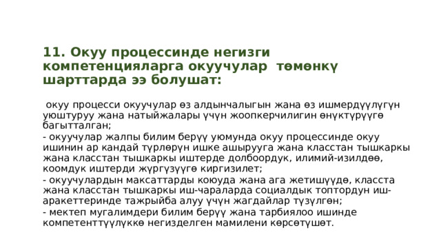  11. Окуу процессинде негизги компетенцияларга окуучулар төмөнкү шарттарда ээ болушат:   окуу процесси окуучулар өз алдынчалыгын жана өз ишмердүүлүгүн уюштуруу жана натыйжалары үчүн жоопкерчилигин өнүктүрүүгө багытталган; - окуучулар жалпы билим берүү уюмунда окуу процессинде окуу ишинин ар кандай түрлөрүн ишке ашырууга жана класстан тышкаркы жана класстан тышкаркы иштерде долбоордук, илимий-изилдөө, коомдук иштерди жүргүзүүгө киргизилет; - окуучулардын максаттарды коюуда жана ага жетишүүдө, класста жана класстан тышкаркы иш-чараларда социалдык топтордун иш-аракеттеринде тажрыйба алуу үчүн жагдайлар түзүлгөн; - мектеп мугалимдери билим берүү жана тарбиялоо ишинде компетенттүүлүккө негизделген мамилени көрсөтүшөт. 