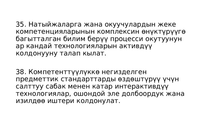 35. Натыйжаларга жана окуучулардын жеке компетенцияларынын комплексин өнүктүрүүгө багытталган билим берүү процесси окутуунун ар кандай технологияларын активдүү колдонууну талап кылат. 38. Компетенттүүлүккө негизделген предметтик стандарттарды өздөштүрүү үчүн салттуу сабак менен катар интерактивдүү технологиялар, ошондой эле долбоордук жана изилдөө иштери колдонулат. 