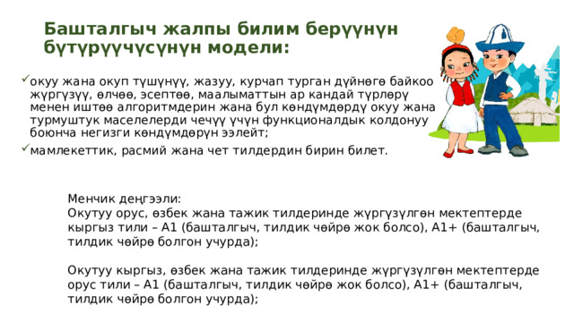 Башталгыч жалпы билим берүүнүн бүтүрүүчүсүнүн модели:   окуу жана окуп түшүнүү, жазуу, курчап турган дүйнөгө байкоо жүргүзүү, өлчөө, эсептөө, маалыматтын ар кандай түрлөрү менен иштөө алгоритмдерин жана бул көндүмдөрдү окуу жана турмуштук маселелерди чечүү үчүн функционалдык колдонуу боюнча негизги көндүмдөрүн ээлейт; мамлекеттик, расмий жана чет тилдердин бирин билет. Менчик деңгээли: Окутуу орус, өзбек жана тажик тилдеринде жүргүзүлгөн мектептерде кыргыз тили – А1 (башталгыч, тилдик чөйрө жок болсо), А1+ (башталгыч, тилдик чөйрө болгон учурда); Окутуу кыргыз, өзбек жана тажик тилдеринде жүргүзүлгөн мектептерде орус тили – А1 (башталгыч, тилдик чөйрө жок болсо), А1+ (башталгыч, тилдик чөйрө болгон учурда);  чет тили — А1 (башталгыч); 8 