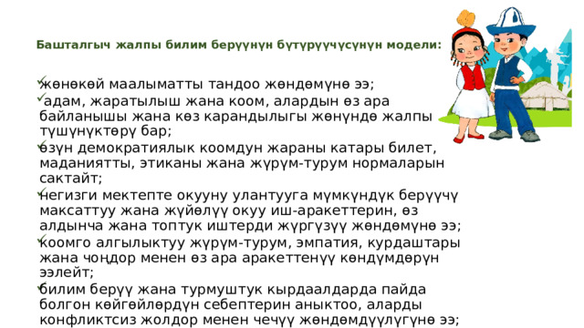 Башталгыч жалпы билим берүүнүн бүтүрүүчүсүнүн модели:    жөнөкөй маалыматты тандоо жөндөмүнө ээ;  адам, жаратылыш жана коом, алардын өз ара байланышы жана көз карандылыгы жөнүндө жалпы түшүнүктөрү бар; өзүн демократиялык коомдун жараны катары билет, маданиятты, этиканы жана жүрүм-турум нормаларын сактайт; негизги мектепте окууну улантууга мүмкүндүк берүүчү максаттуу жана жүйөлүү окуу иш-аракеттерин, өз алдынча жана топтук иштерди жүргүзүү жөндөмүнө ээ; коомго алгылыктуу жүрүм-турум, эмпатия, курдаштары жана чоңдор менен өз ара аракеттенүү көндүмдөрүн ээлейт; билим берүү жана турмуштук кырдаалдарда пайда болгон көйгөйлөрдүн себептерин аныктоо, аларды конфликтсиз жолдор менен чечүү жөндөмдүүлүгүнө ээ; жеке гигиенанын, сергек жана коопсуз жашоонун элементардык көндүмдөрүнө ээ. 