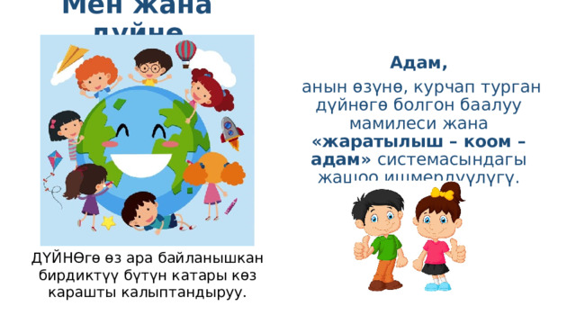 Мен жана дүйнө  Адам,  анын өзүнө, курчап турган дүйнөгө болгон баалуу мамилеси жана «жаратылыш – коом – адам» системасындагы жашоо ишмердүүлүгү. ДҮЙНӨгө өз ара байланышкан бирдиктүү бүтүн катары көз карашты калыптандыруу. 