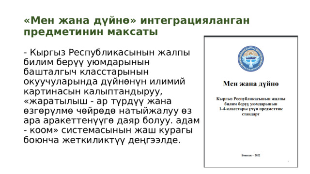 «Мен жана дүйнө» интеграцияланган предметинин максаты - Кыргыз Республикасынын жалпы билим берүү уюмдарынын башталгыч класстарынын окуучуларында дүйнөнүн илимий картинасын калыптандыруу, «жаратылыш - ар түрдүү жана өзгөрүлмө чөйрөдө натыйжалуу өз ара аракеттенүүгө даяр болуу. адам - ​​коом» системасынын жаш курагы боюнча жеткиликтүү деңгээлде. 