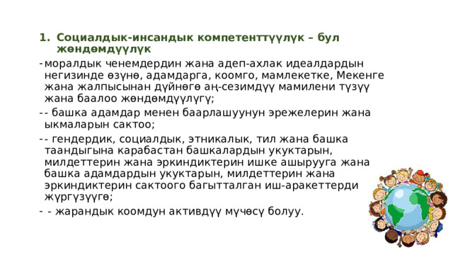 Социалдык-инсандык компетенттүүлүк – бул жөндөмдүүлүк моралдык ченемдердин жана адеп-ахлак идеалдардын негизинде өзүнө, адамдарга, коомго, мамлекетке, Мекенге жана жалпысынан дүйнөгө аң-сезимдүү мамилени түзүү жана баалоо жөндөмдүүлүгү; - башка адамдар менен баарлашуунун эрежелерин жана ыкмаларын сактоо; - гендердик, социалдык, этникалык, тил жана башка таандыгына карабастан башкалардын укуктарын, милдеттерин жана эркиндиктерин ишке ашырууга жана башка адамдардын укуктарын, милдеттерин жана эркиндиктерин сактоого багытталган иш-аракеттерди жүргүзүүгө;  - жарандык коомдун активдүү мүчөсү болуу. 