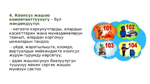 4. Коопсуз жашоо компетенттүүлүгү – бул жөндөмдүүлүк  - негизги коркунучтарды, алардын касиеттерин жана мүнөздөмөлөрүн таанып, алардан коргонуу ыкмаларын тандоо;  - үйдө, жаратылышта, коомдо, виртуалдык мейкиндикте коопсуз жүрүм-турумду көрсөтүү; - адам жашоосунун баалуулугун түшүнүү менен сергек жашоо мүнөзүн сактоо 