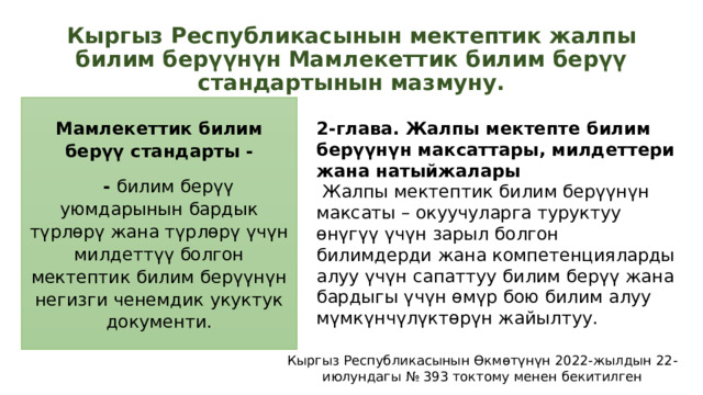 Кыргыз Республикасынын мектептик жалпы билим берүүнүн Мамлекеттик билим берүү стандартынын мазмуну. Мамлекеттик билим берүү стандарты -  - билим берүү уюмдарынын бардык түрлөрү жана түрлөрү үчүн милдеттүү болгон мектептик билим берүүнүн негизги ченемдик укуктук документи. 2-глава. Жалпы мектепте билим берүүнүн максаттары, милдеттери жана натыйжалары  Жалпы мектептик билим берүүнүн максаты – окуучуларга туруктуу өнүгүү үчүн зарыл болгон билимдерди жана компетенцияларды алуу үчүн сапаттуу билим берүү жана бардыгы үчүн өмүр бою билим алуу мүмкүнчүлүктөрүн жайылтуу. Кыргыз Республикасынын Өкмөтүнүн 2022-жылдын 22-июлундагы № 393 токтому менен бекитилген 