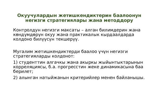 Окуучулардын жетишкендиктерин баалоонун негизги стратегиялары жана методдору Контролдун негизги максаты – алган билимдерин жана көндүмдөрүн окуу жана практикалык кырдаалдарда колдоно билүүсүн текшерүү. Мугалим жетишкендиктерди баалоо үчүн негизги стратегияларды колдонот: 1) студенттин алгачкы жана акыркы жыйынтыктарынын корреляциясы, б.а. прогресстин жеке динамикасына баа берилет; 2) алынган натыйжанын критерийлер менен байланышы. 