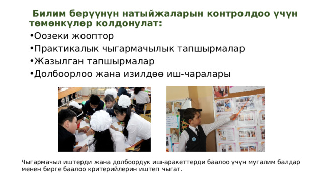   Билим берүүнүн натыйжаларын контролдоо үчүн төмөнкүлөр колдонулат: Оозеки жооптор Практикалык чыгармачылык тапшырмалар Жазылган тапшырмалар Долбоорлоо жана изилдөө иш-чаралары Чыгармачыл иштерди жана долбоордук иш-аракеттерди баалоо үчүн мугалим балдар менен бирге баалоо критерийлерин иштеп чыгат. 