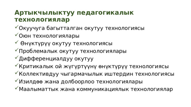 Артыкчылыктуу педагогикалык технологиялар Окуучуга багытталган окутуу технологиясы Оюн технологиялары  Өнүктүрүү окутуу технологиясы Проблемалык окутуу технологиялары Дифференциалдуу окутуу Критикалык ой жүгүртүүнү өнүктүрүү технологиясы Коллективдуу чыгармачылык иштердин технологиясы Изилдөө жана долбоорлоо технологиялары Маалыматтык жана коммуникациялык технологиялар 