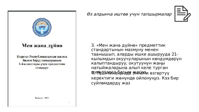 Өз алдынча иштөө үчүн тапшырмалар 3. «Мен жана дүйнө» предметтик стандартынын мазмуну менен таанышып, аларды ишке ашырууда 21-кылымдын окуучуларынын көндүмдөрүн калыптандыруу, окутуунун жаңы натыйжаларына алып келе турган пункттарга басым жасоо. 4. Практикаңызда эмнени өзгөртүү керектиги жөнүндө ойлонуңуз. Кээ бир сүйлөмдөрдү жаз 34 