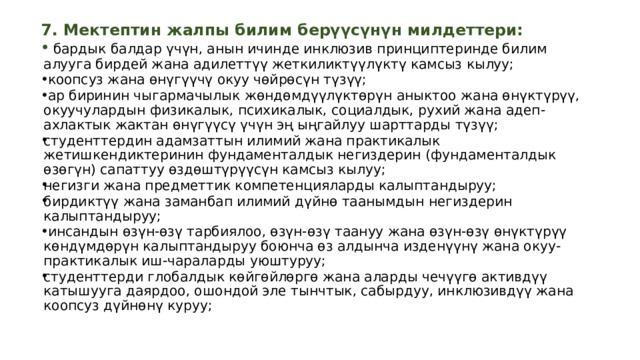 7. Мектептин жалпы билим берүүсүнүн милдеттери:   бардык балдар үчүн, анын ичинде инклюзив принциптеринде билим алууга бирдей жана адилеттүү жеткиликтүүлүктү камсыз кылуу;  коопсуз жана өнүгүүчү окуу чөйрөсүн түзүү;  ар биринин чыгармачылык жөндөмдүүлүктөрүн аныктоо жана өнүктүрүү, окуучулардын физикалык, психикалык, социалдык, рухий жана адеп-ахлактык жактан өнүгүүсү үчүн эң ыңгайлуу шарттарды түзүү; студенттердин адамзаттын илимий жана практикалык жетишкендиктеринин фундаменталдык негиздерин (фундаменталдык өзөгүн) сапаттуу өздөштүрүүсүн камсыз кылуу; негизги жана предметтик компетенцияларды калыптандыруу; бирдиктүү жана заманбап илимий дүйнө таанымдын негиздерин калыптандыруу;  инсандын өзүн-өзү тарбиялоо, өзүн-өзү таануу жана өзүн-өзү өнүктүрүү көндүмдөрүн калыптандыруу боюнча өз алдынча изденүүнү жана окуу-практикалык иш-чараларды уюштуруу; студенттерди глобалдык көйгөйлөргө жана аларды чечүүгө активдүү катышууга даярдоо, ошондой эле тынчтык, сабырдуу, инклюзивдүү жана коопсуз дүйнөнү куруу;  