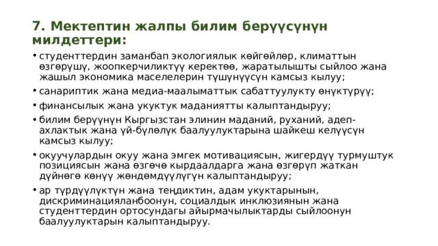 7. Мектептин жалпы билим берүүсүнүн милдеттери: студенттердин заманбап экологиялык көйгөйлөр, климаттын өзгөрүшү, жоопкерчиликтүү керектөө, жаратылышты сыйлоо жана жашыл экономика маселелерин түшүнүүсүн камсыз кылуу; санариптик жана медиа-маалыматтык сабаттуулукту өнүктүрүү; финансылык жана укуктук маданиятты калыптандыруу; билим берүүнүн Кыргызстан элинин маданий, руханий, адеп-ахлактык жана үй-бүлөлүк баалуулуктарына шайкеш келүүсүн камсыз кылуу; окуучулардын окуу жана эмгек мотивациясын, жигердүү турмуштук позициясын жана өзгөчө кырдаалдарга жана өзгөрүп жаткан дүйнөгө көнүү жөндөмдүүлүгүн калыптандыруу; ар түрдүүлүктүн жана теңдиктин, адам укуктарынын, дискриминацияланбоонун, социалдык инклюзиянын жана студенттердин ортосундагы айырмачылыктарды сыйлоонун баалуулуктарын калыптандыруу.  