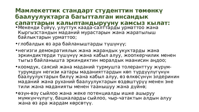 Мамлекеттик стандарт студенттин төмөнкү баалуулуктарга багытталган инсандык сапаттарын калыптандырууну камсыз кылат: Мекенди сүйүү, улуттук каада-салттарды урматтоо жана Кыргызстандын маданий мурастарын жана жаратылыш байлыктарын урматтоо; глобалдык өз ара байланыштарды түшүнүү; негизги демократиялык жана жарандык укуктарды жана эркиндиктерди түшүнүү жана кабыл алуу, жоопкерчилик менен тыгыз байланышта эркиндиктин моралдык маанисин аңдоо; коомдук, саясий жана маданий турмушта толеранттуу жүрүм-турумдун негизи катары маданияттардын көп түрдүүлүгүнүн баалуулуктарын билүү жана кабыл алуу, өз өлкөсүнүн элдеринин маданий жана руханий баалуулуктарын өздөштүрүү менен эне тили жана маданияты менен таанышуу жана дүйнө; өзүн-өзү сыйлоо жана жеке потенциалды ишке ашыруу мүмкүнчүлүгү, башкаларды сыйлоо, чыр-чатактын алдын алуу жана өз ара жардам көрсөтүү.  
