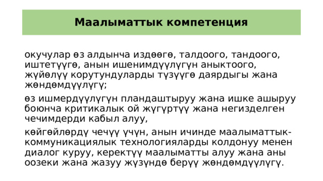 Маалыматтык компетенция окучулар өз алдынча издөөгө, талдоого, тандоого, иштетүүгө, анын ишенимдүүлүгүн аныктоого, жүйөлүү корутундуларды түзүүгө даярдыгы жана жөндөмдүүлүгү; өз ишмердүүлүгүн пландаштыруу жана ишке ашыруу боюнча критикалык ой жүгүртүү жана негизделген чечимдерди кабыл алуу, көйгөйлөрдү чечүү үчүн, анын ичинде маалыматтык-коммуникациялык технологияларды колдонуу менен диалог куруу, керектүү маалыматты алуу жана аны оозеки жана жазуу жүзүндө берүү жөндөмдүүлүгү. 