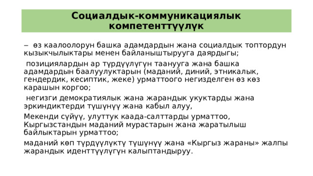 Социалдык-коммуникациялык компетенттүүлүк ‒ өз каалоолорун башка адамдардын жана социалдык топтордун кызыкчылыктары менен байланыштырууга даярдыгы;  позициялардын ар түрдүүлүгүн таанууга жана башка адамдардын баалуулуктарын (маданий, диний, этникалык, гендердик, кесиптик, жеке) урматтоого негизделген өз көз карашын коргоо;  негизги демократиялык жана жарандык укуктарды жана эркиндиктерди түшүнүү жана кабыл алуу, Мекенди сүйүү, улуттук каада-салттарды урматтоо, Кыргызстандын маданий мурастарын жана жаратылыш байлыктарын урматтоо; маданий көп түрдүүлүктү түшүнүү жана «Кыргыз жараны» жалпы жарандык иденттүүлүгүн калыптандыруу. 