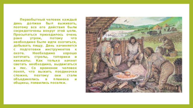  Первобытный человек каждый день должен был выживать, поэтому все его действия были сосредоточены вокруг этой цели. Просыпаться приходилось очень рано утром, потому что необходимо было идти охотиться, добывать пищу. День начиняется с подготовки инструментов к охоте. Необходимо хорошо наточить стрелы, топорики и кинжалы. Как только начнет светать необходимо, выдвигаться в лес. Со временем человек понял, что выжить поодиночке сложно, поэтому они стали объединялись в племена и общины, появились поселки. 