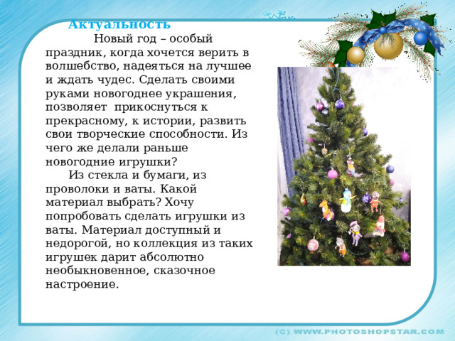 Актуальность  Новый год – особый праздник, когда хочется верить в волшебство, надеяться на лучшее и ждать чудес. Сделать своими руками новогоднее украшения, позволяет прикоснуться к прекрасному, к истории, развить свои творческие способности. Из чего же делали раньше новогодние игрушки? Из стекла и бумаги, из проволоки и ваты. Какой материал выбрать? Хочу попробовать сделать игрушки из ваты. Материал доступный и недорогой, но коллекция из таких игрушек дарит абсолютно необыкновенное, сказочное настроение. 