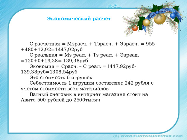 Экономический расчет С расчетная = Мзрасч. + Тзрасч. + Эзрасч. = 955 +480+12,92=1447,92руб С реальная = Мз реал. + Тз реал. + Эзреад. =120+0+19,38= 139,38руб Экономия = Срасч. – С реал. =1447,92руб-139,38руб=1308,54руб Это стоимость 6 игрушек Себестоимость 1 игрушки составляет 242 рубля с учетом стоимости всех материалов Ватный снеговик в интернет магазине стоит на Авито 500 рублей до 2500тысяч 