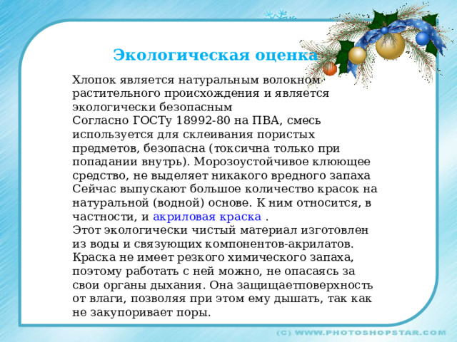 Экологическая оценка Хлопок является натуральным волокном растительного происхождения и является экологически безопасным Согласно ГОСТу 18992-80 на ПВА, смесь используется для склеивания пористых предметов, безопасна (токсична только при попадании внутрь). Морозоустойчивое клюющее средство, не выделяет никакого вредного запаха Сейчас выпускают большое количество красок на натуральной (водной) основе. К ним относится, в частности, и акриловая краска . Этот экологически чистый материал изготовлен из воды и связующих компонентов-акрилатов. Краска не имеет резкого химического запаха, поэтому работать с ней можно, не опасаясь за свои органы дыхания. Она защищаетповерхность от влаги, позволяя при этом ему дышать, так как не закупоривает поры. 