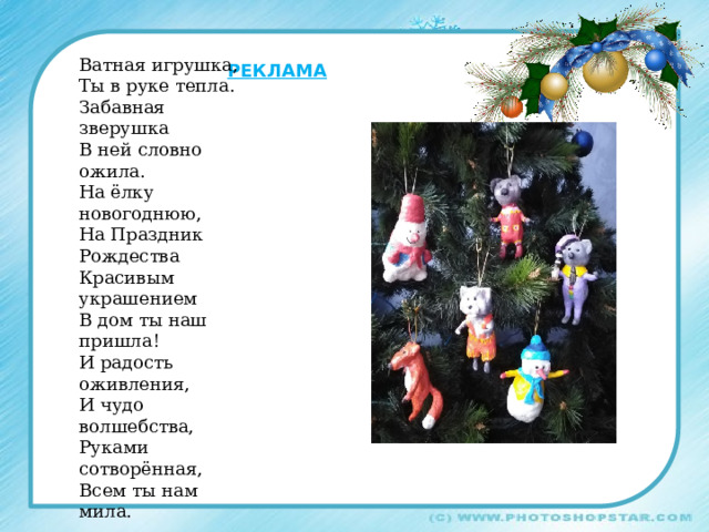 Ватная игрушка, Ты в руке тепла. Забавная зверушка В ней словно ожила. На ёлку новогоднюю, На Праздник Рождества Красивым украшением В дом ты наш пришла! И радость оживления, И чудо волшебства, Руками сотворённая, Всем ты нам мила. Реклама 