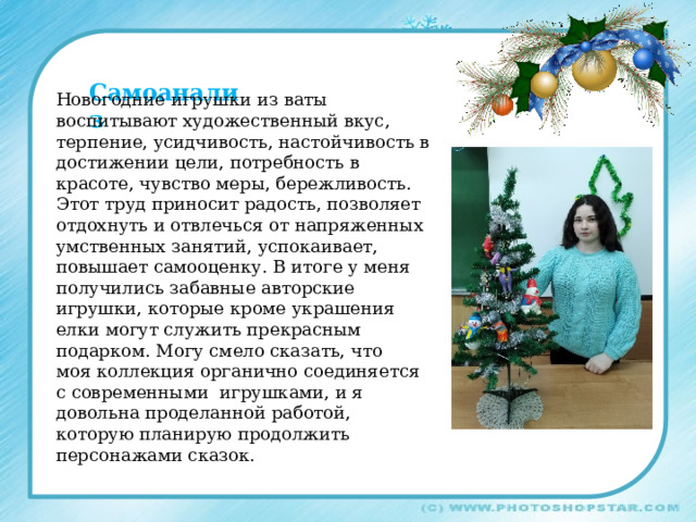 Самоанализ Новогодние игрушки из ваты воспитывают художественный вкус, терпение, усидчивость, настойчивость в достижении цели, потребность в красоте, чувство меры, бережливость. Этот труд приносит радость, позволяет отдохнуть и отвлечься от напряженных умственных занятий, успокаивает, повышает самооценку. В итоге у меня получились забавные авторские игрушки, которые кроме украшения елки могут служить прекрасным подарком. Могу смело сказать, что моя коллекция органично соединяется с современными игрушками, и я довольна проделанной работой, которую планирую продолжить персонажами сказок. 