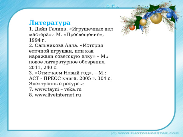 Литература 1. Дайн Галина. «Игрушечных дел мастера».- М. «Просвещение», 1994 г. 2. Сальникова Алла. «История елочной игрушки, или как наряжали советскую елку» – М.: новое литературное обозрение, 2011, 240 с. 3. «Отмечаем Новый год». – М.: АСТ - ПРЕСС книга. 2005 г. 304 с. Электронные ресурсы: 7. www.tayni – veka.ru 8. www.liveinternet.ru 