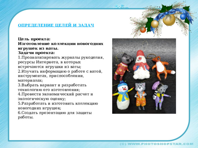 ОПРЕДЕЛЕНИЕ ЦЕЛЕЙ И ЗАДАЧ   Цель проекта: Изготовление коллекции новогодних игрушек из ваты. Задачи проекта: 1.Проанализировать журналы рукоделия, ресурсы Интернета, в которых встречаются игрушки из ваты; 2.Изучить информацию о работе с ватой, инструментах, приспособлении, материалах; 3.Выбрать вариант и разработать технологию его изготовления; 4.Провести экономический расчет и экологическую оценку; 5.Разработать и изготовить коллекцию новогодних игрушек; 6.Создать презентацию для защиты работы. 